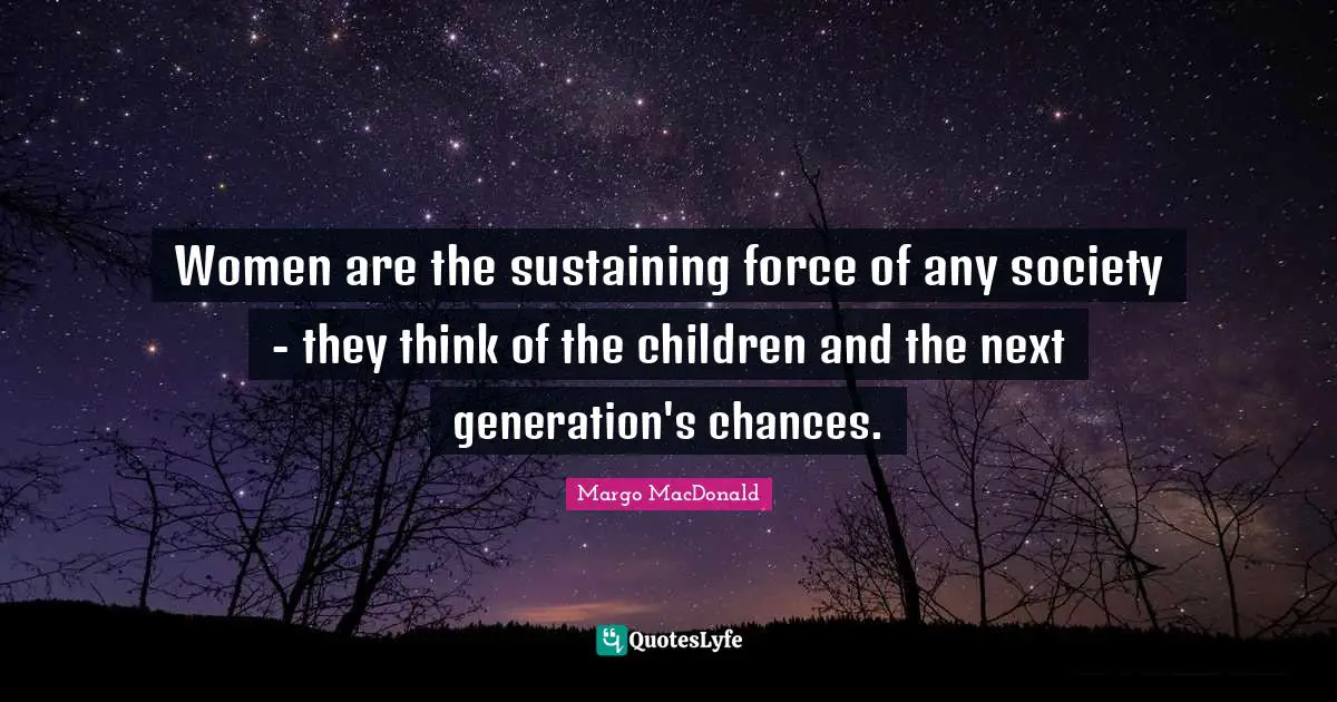 Women are the sustaining force of any society - they think of the children and the next generation's chances.