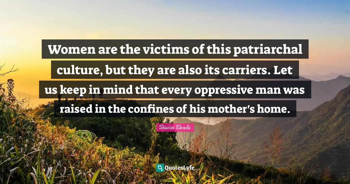 Women are the victims of this patriarchal culture, but they are also its carriers. Let us keep in mind that every oppressive man was raised in the confines of his mother's home.