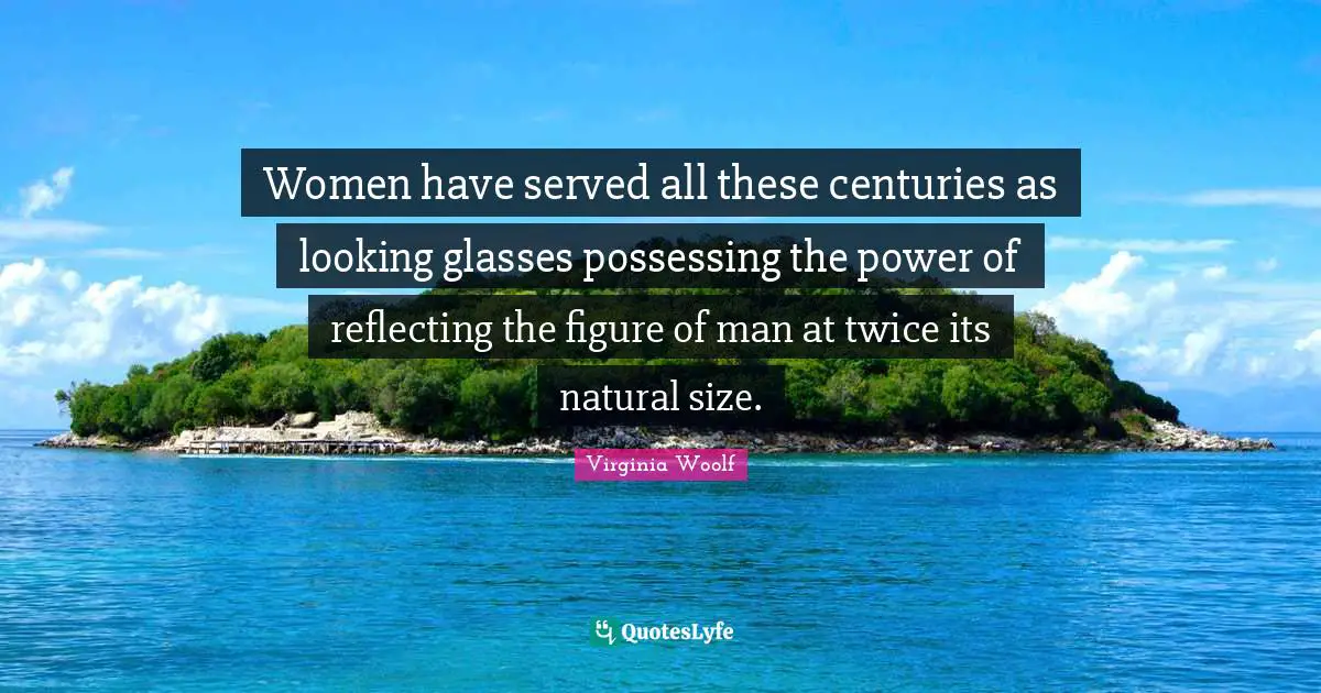 Women have served all these centuries as looking glasses possessing the power of reflecting the figure of man at twice its natural size.