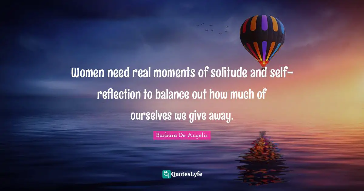 Barbara De Angelis Quotes: "Women need real moments of solitude and self-reflection to balance out how much of ourselves we give away."