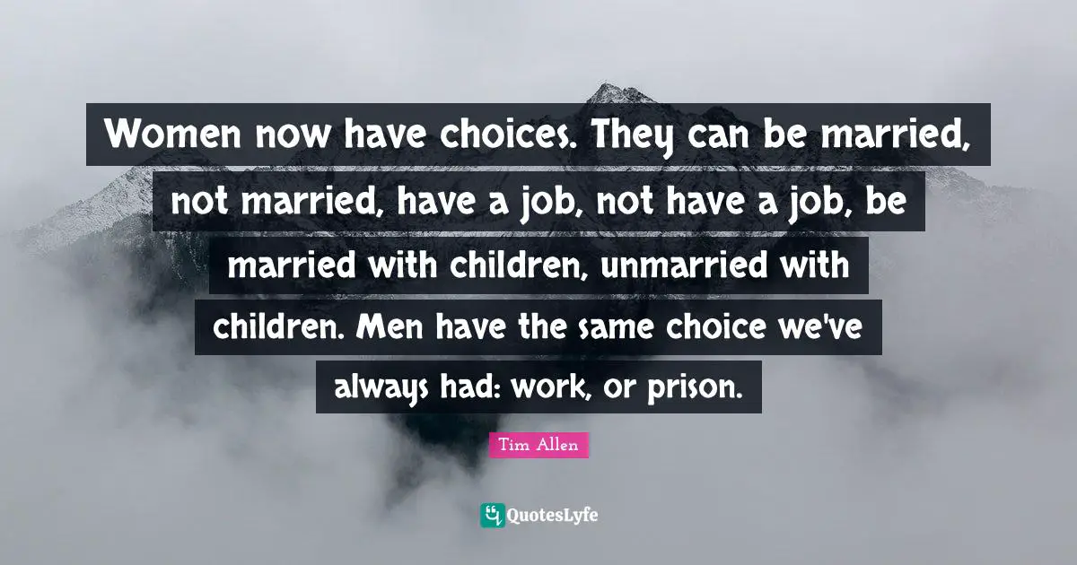 Women now have choices. They can be married, not married, have a job, not have a job, be married with children, unmarried with children. Men have the same choice we've always had: work, or prison.
