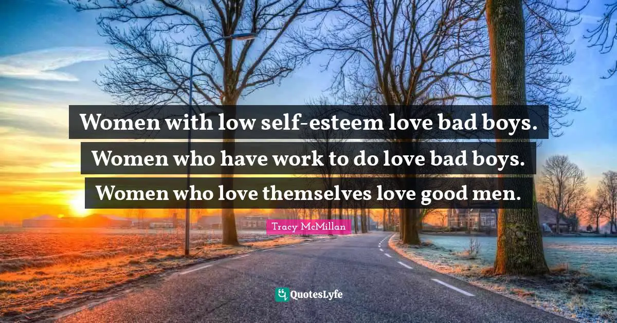 Women with low self-esteem love bad boys. Women who have work to do love bad boys. Women who love themselves love good men.