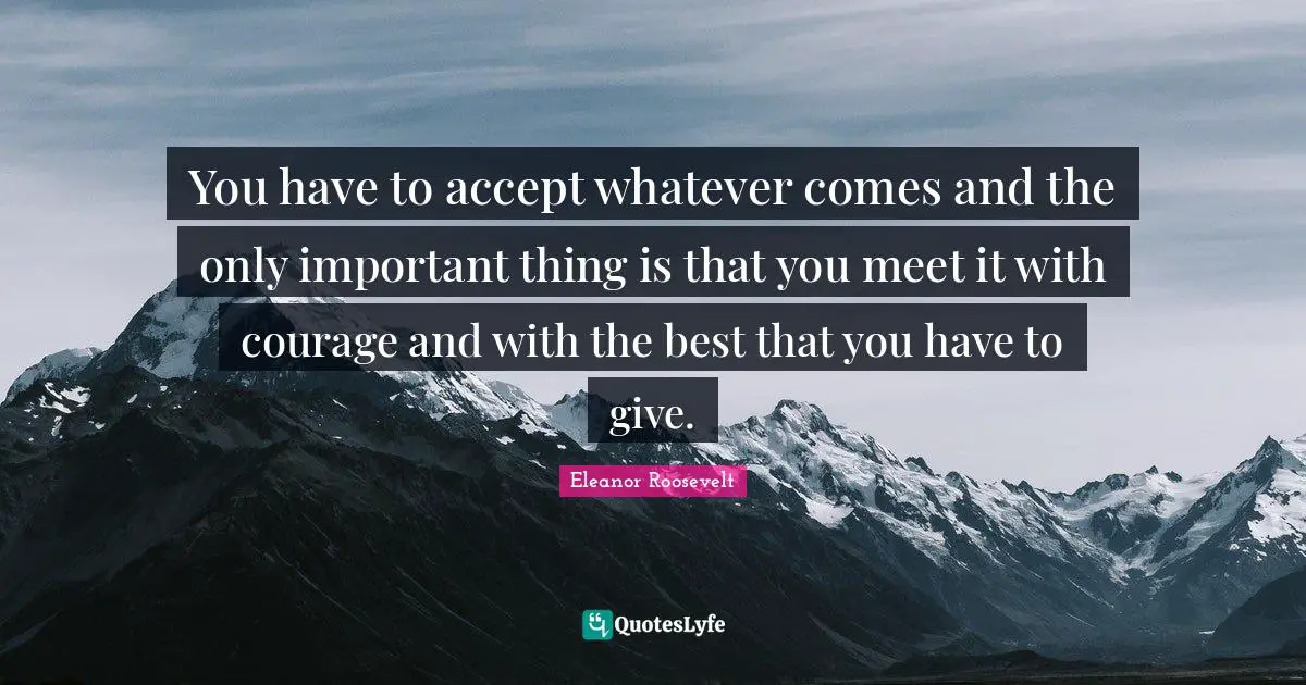 You have to accept whatever comes and the only important thing is that you meet it with courage and with the best that you have to give.