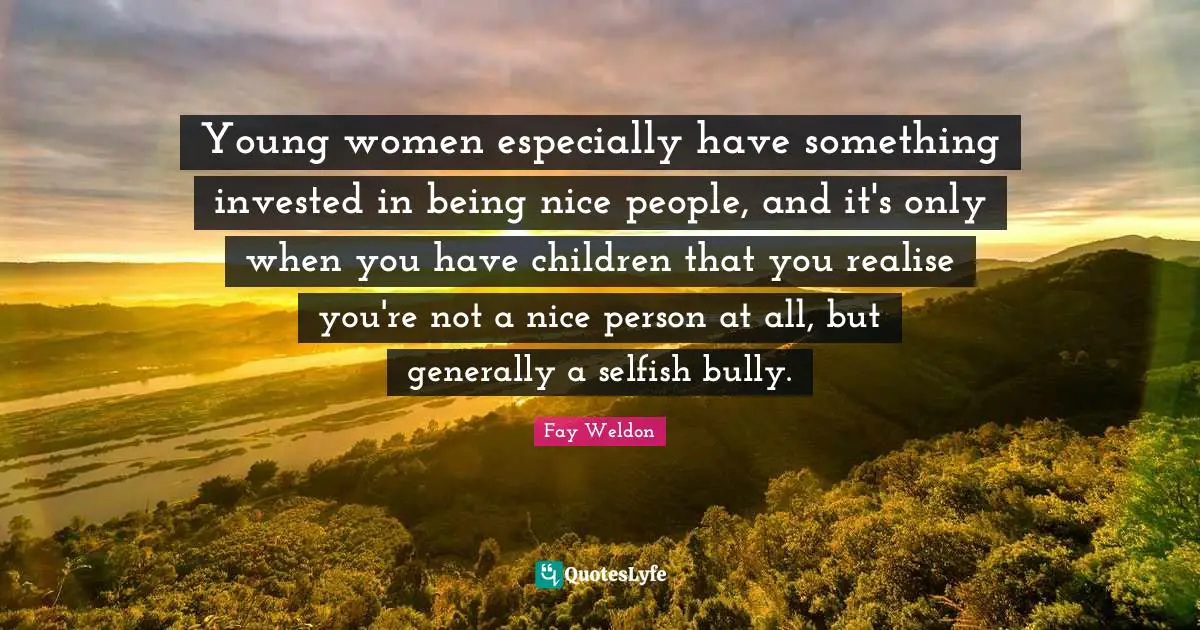 Young women especially have something invested in being nice people, and it's only when you have children that you realise you're not a nice person at all, but generally a selfish bully.