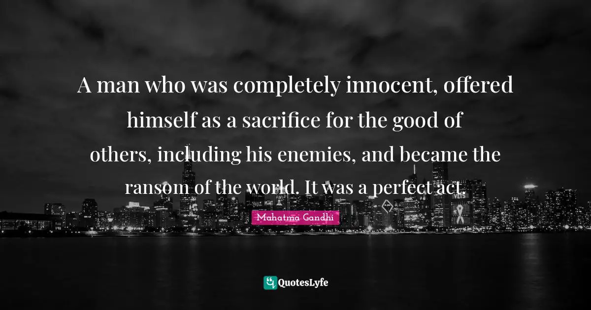 A man who was completely innocent, offered himself as a sacrifice for the good of others, including his enemies, and became the ransom of the world. It was a perfect act.