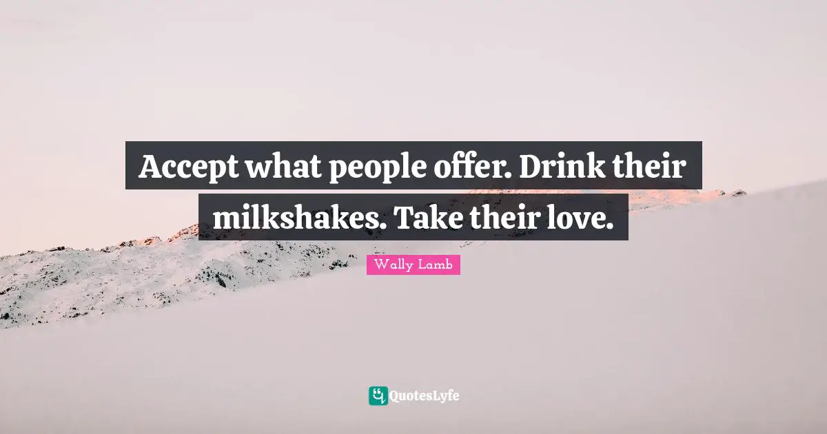 Accept what people offer. Drink their milkshakes. Take their love.