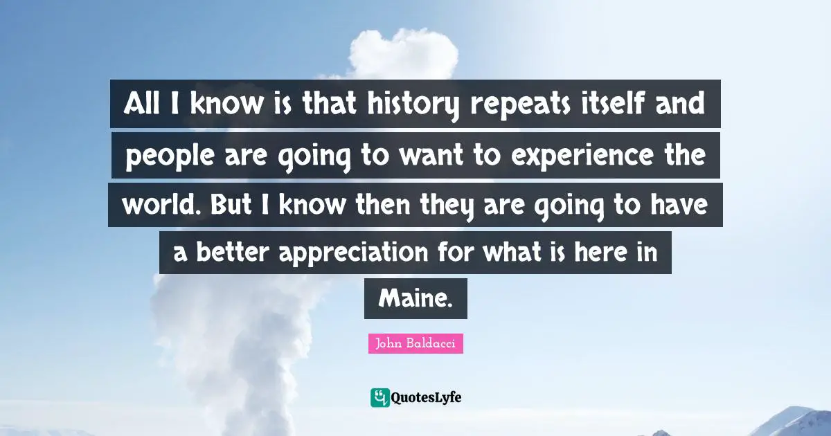 All I know is that history repeats itself and people are going to want to experience the world. But I know then they are going to have a better appreciation for what is here in Maine.