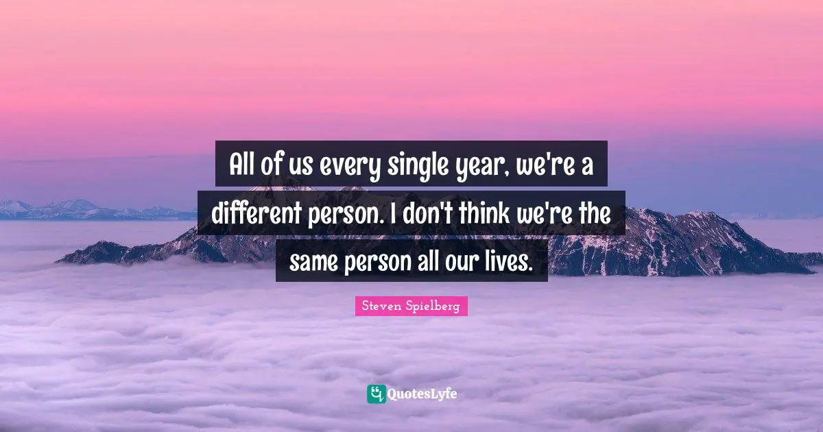 All of us every single year, we're a different person. I don't think we're the same person all our lives.