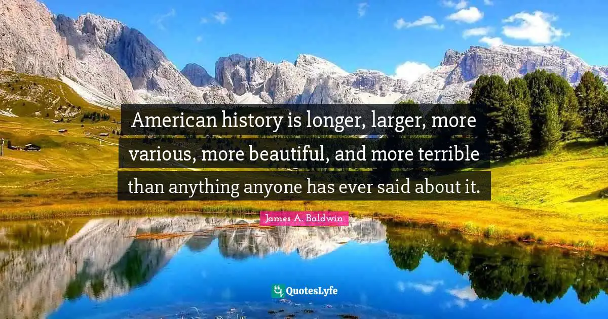James A. Baldwin Quotes: "American history is longer, larger, more various, more beautiful, and more terrible than anything anyone has ever said about it."