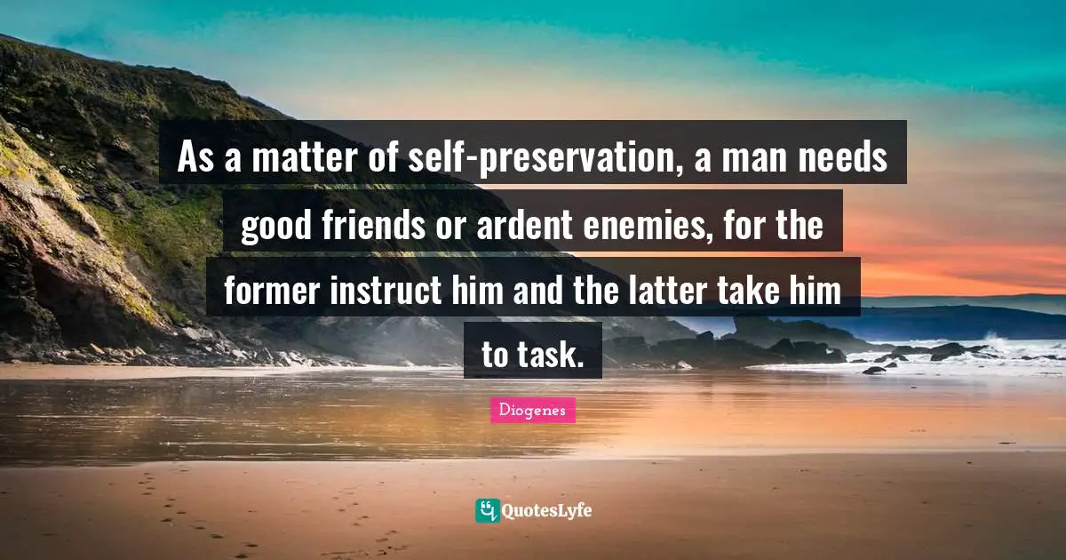 As a matter of self-preservation, a man needs good friends or ardent enemies, for the former instruct him and the latter take him to task.
