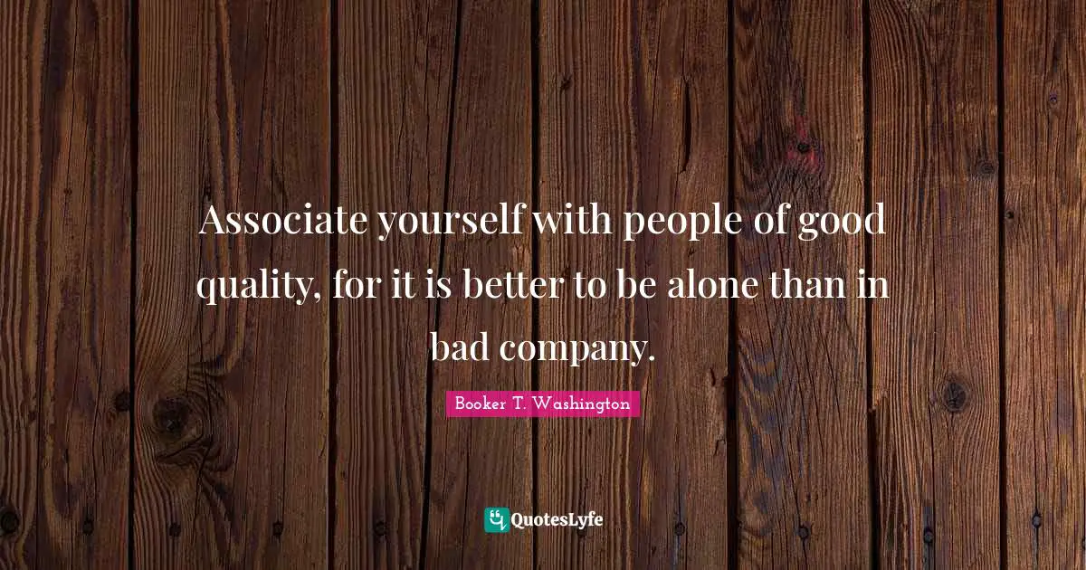 Associate yourself with people of good quality, for it is better to be alone than in bad company.