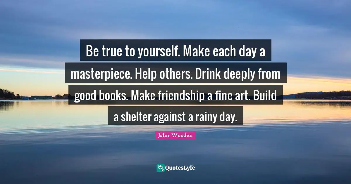 Be true to yourself. Make each day a masterpiece. Help others. Drink deeply from good books. Make friendship a fine art. Build a shelter against a rainy day.