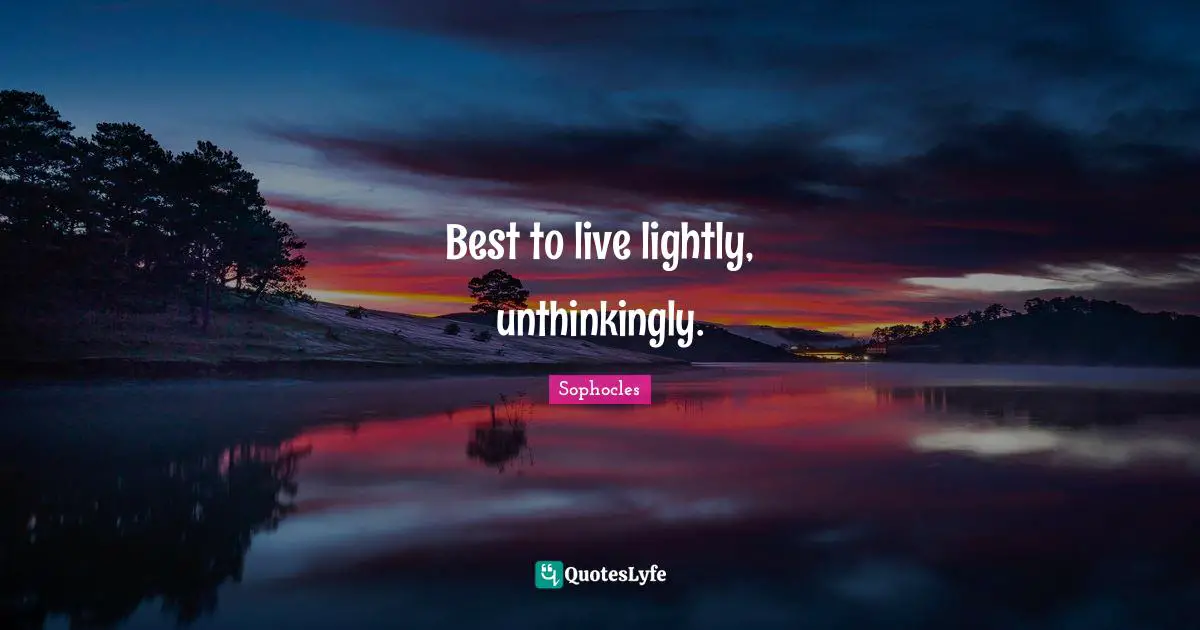 Best to live lightly, unthinkingly.