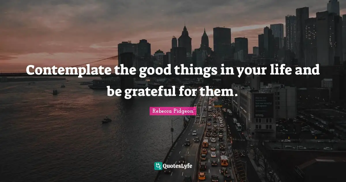 Contemplate the good things in your life and be grateful for them.