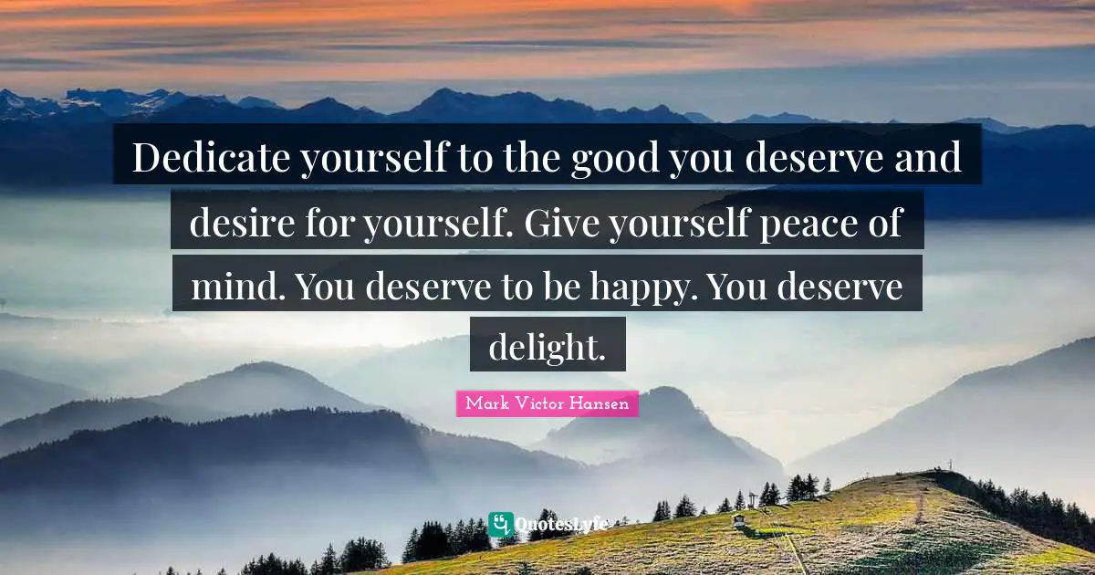 Dedicate yourself to the good you deserve and desire for yourself. Give yourself peace of mind. You deserve to be happy. You deserve delight.