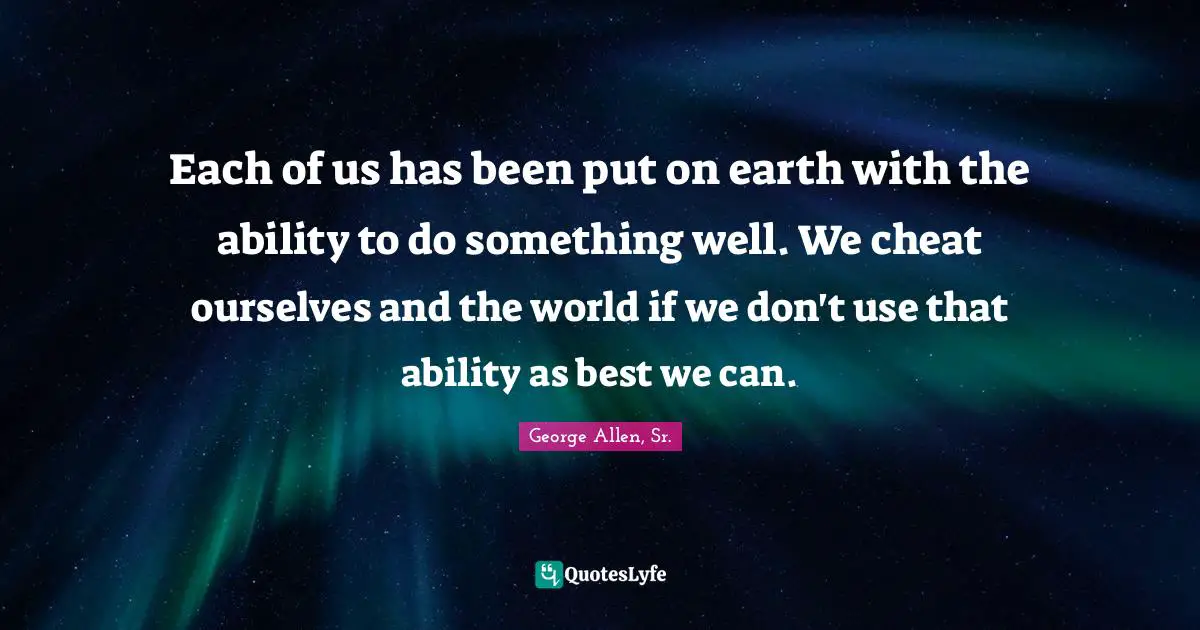 Each of us has been put on earth with the ability to do something well. We cheat ourselves and the world if we don't use that ability as best we can.