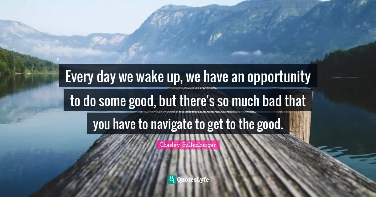 Every day we wake up, we have an opportunity to do some good, but there's so much bad that you have to navigate to get to the good.