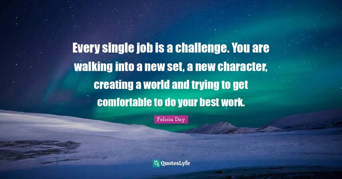 Every single job is a challenge. You are walking into a new set, a new character, creating a world and trying to get comfortable to do your best work.