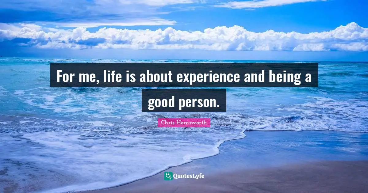 For me, life is about experience and being a good person.