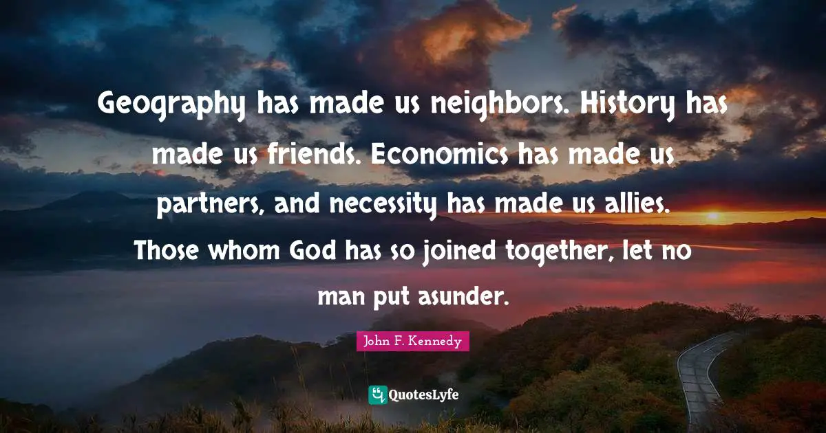 Geography has made us neighbors. History has made us friends. Economics has made us partners, and necessity has made us allies. Those whom God has so joined together, let no man put asunder.