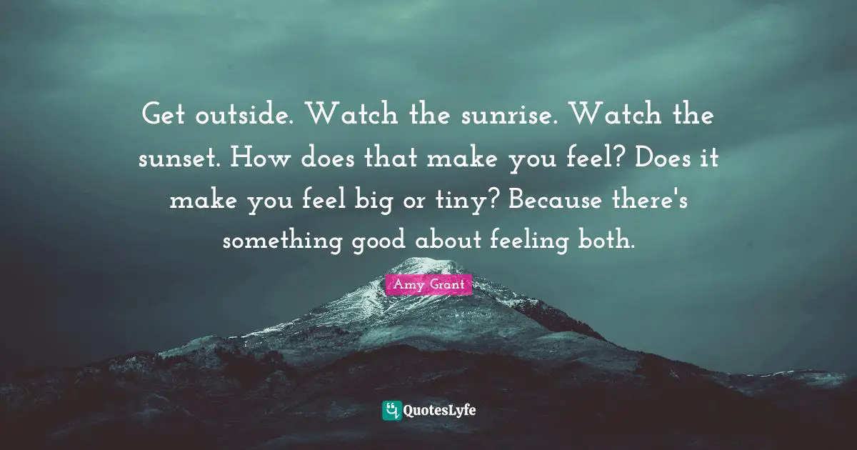 Sunrise Quotes: "Get outside. Watch the sunrise. Watch the sunset. How does that make you feel? Does it make you feel big or tiny? Because there's something good about feeling both."