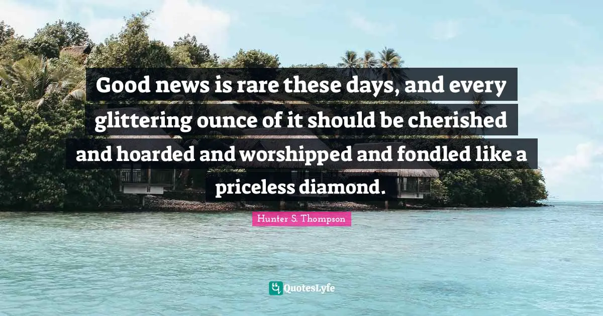 Hunter S. Thompson Quotes: Good news is rare these days, and every glittering ounce of it should be cherished and hoarded and worshipped and fondled like a priceless diamond.