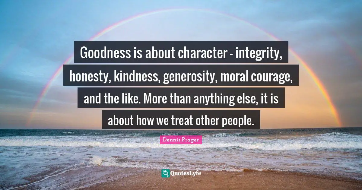 Goodness is about character - integrity, honesty, kindness, generosity, moral courage, and the like. More than anything else, it is about how we treat other people.