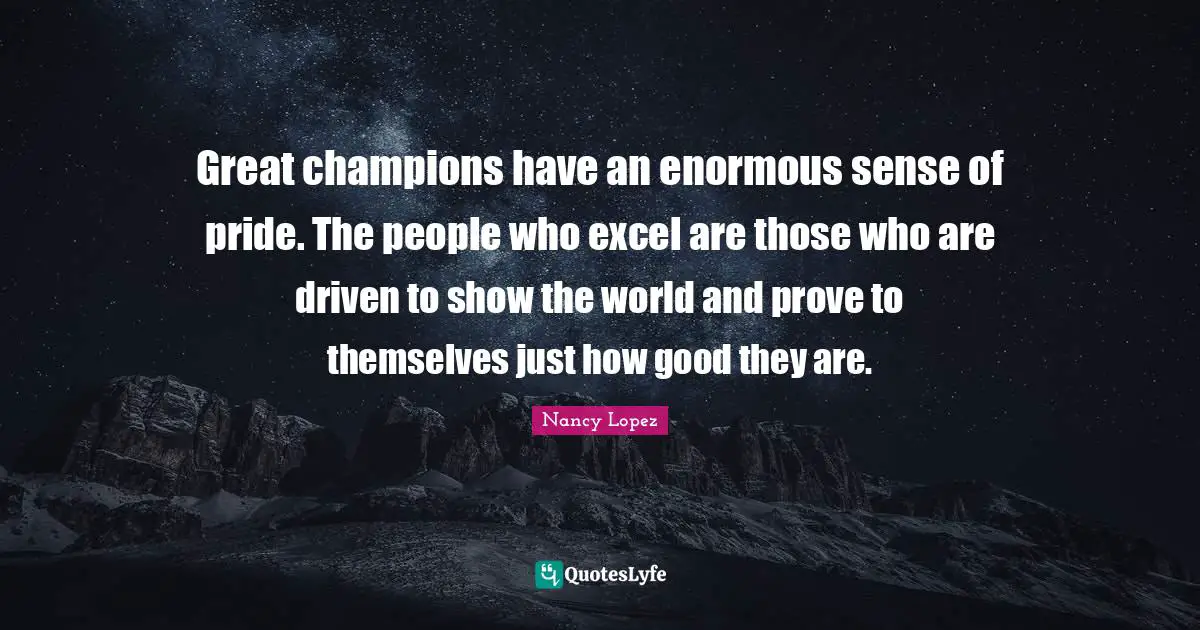 Great champions have an enormous sense of pride. The people who excel are those who are driven to show the world and prove to themselves just how good they are.