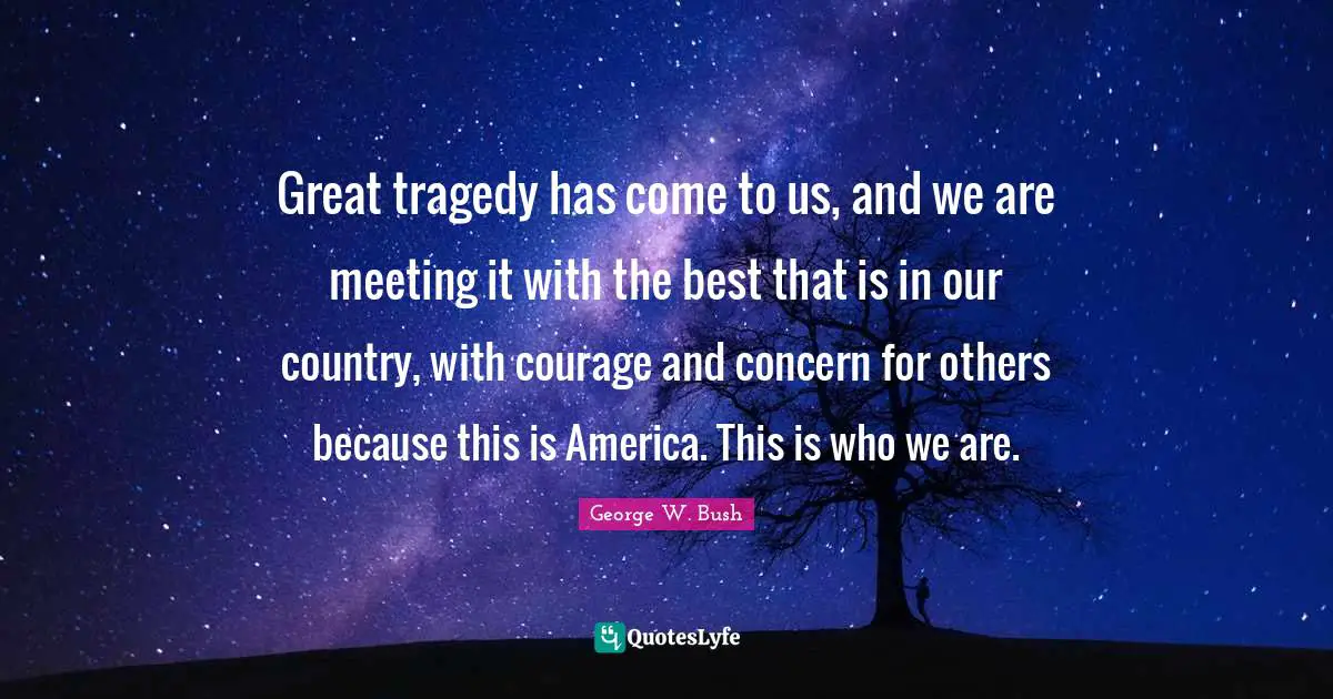 Great tragedy has come to us, and we are meeting it with the best that is in our country, with courage and concern for others because this is America. This is who we are.