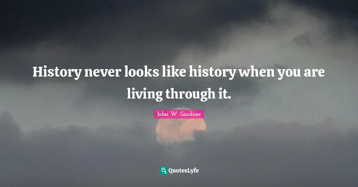 History never looks like history when you are living through it.