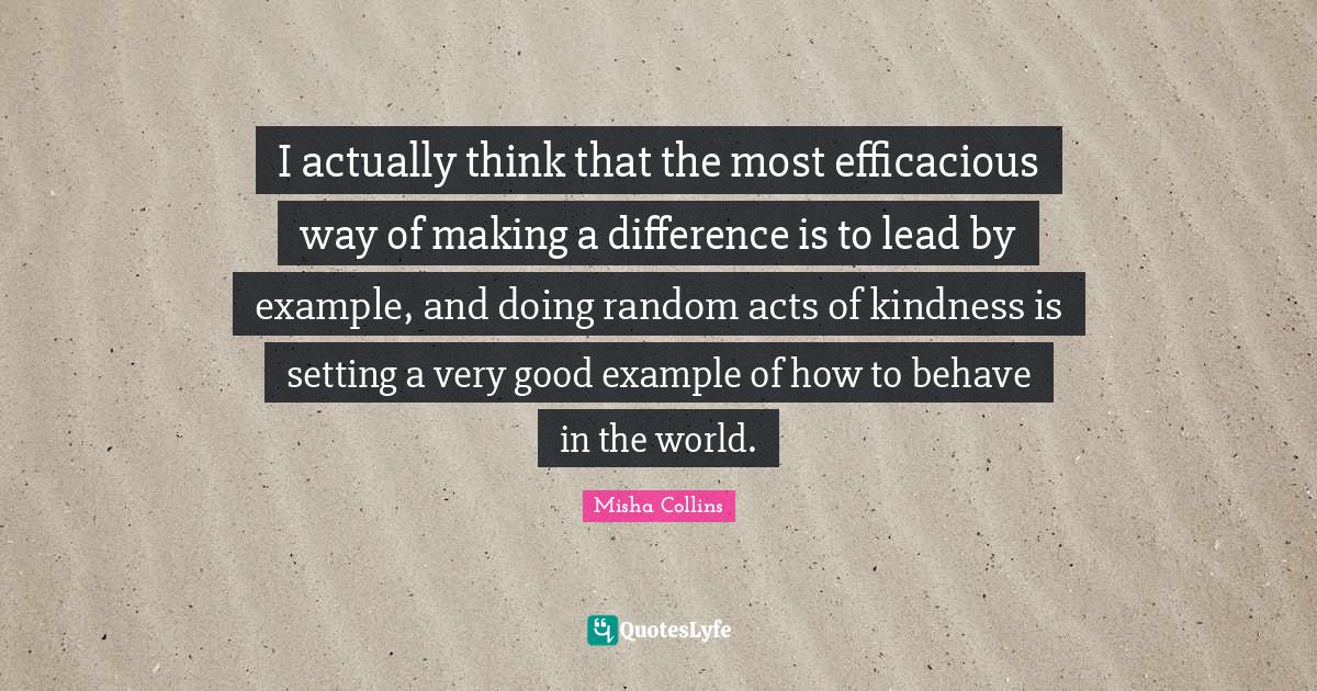I actually think that the most efficacious way of making a difference is to lead by example, and doing random acts of kindness is setting a very good example of how to behave in the world.