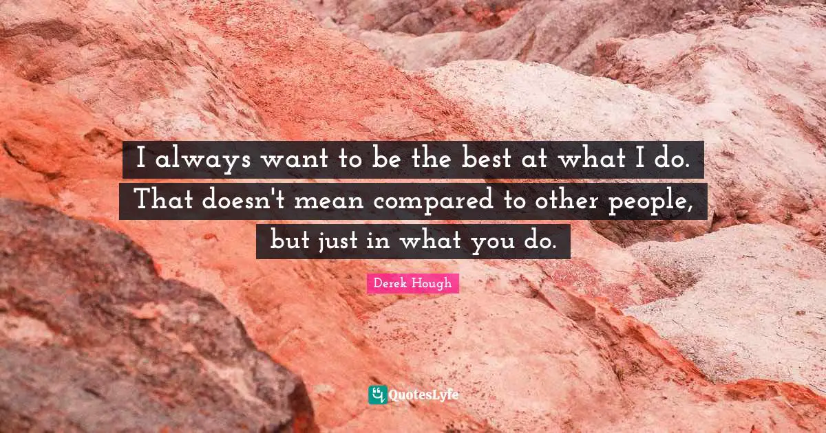 I always want to be the best at what I do. That doesn't mean compared to other people, but just in what you do.