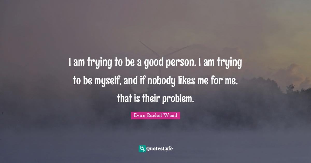 I am trying to be a good person. I am trying to be myself, and if nobody likes me for me, that is their problem.