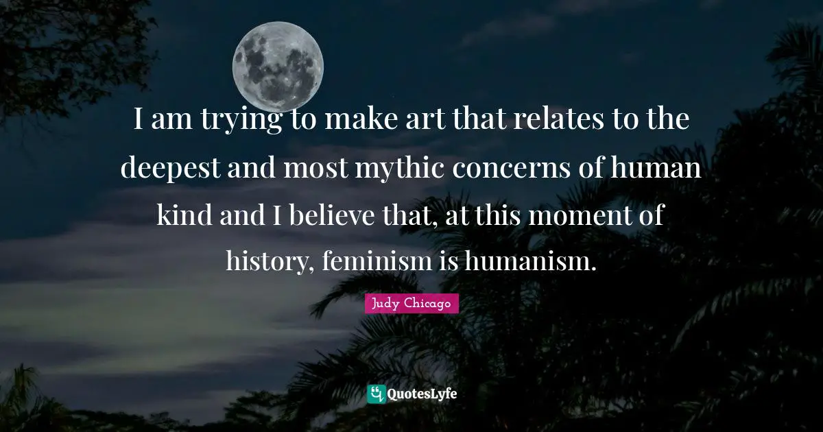 I am trying to make art that relates to the deepest and most mythic concerns of human kind and I believe that, at this moment of history, feminism is humanism.