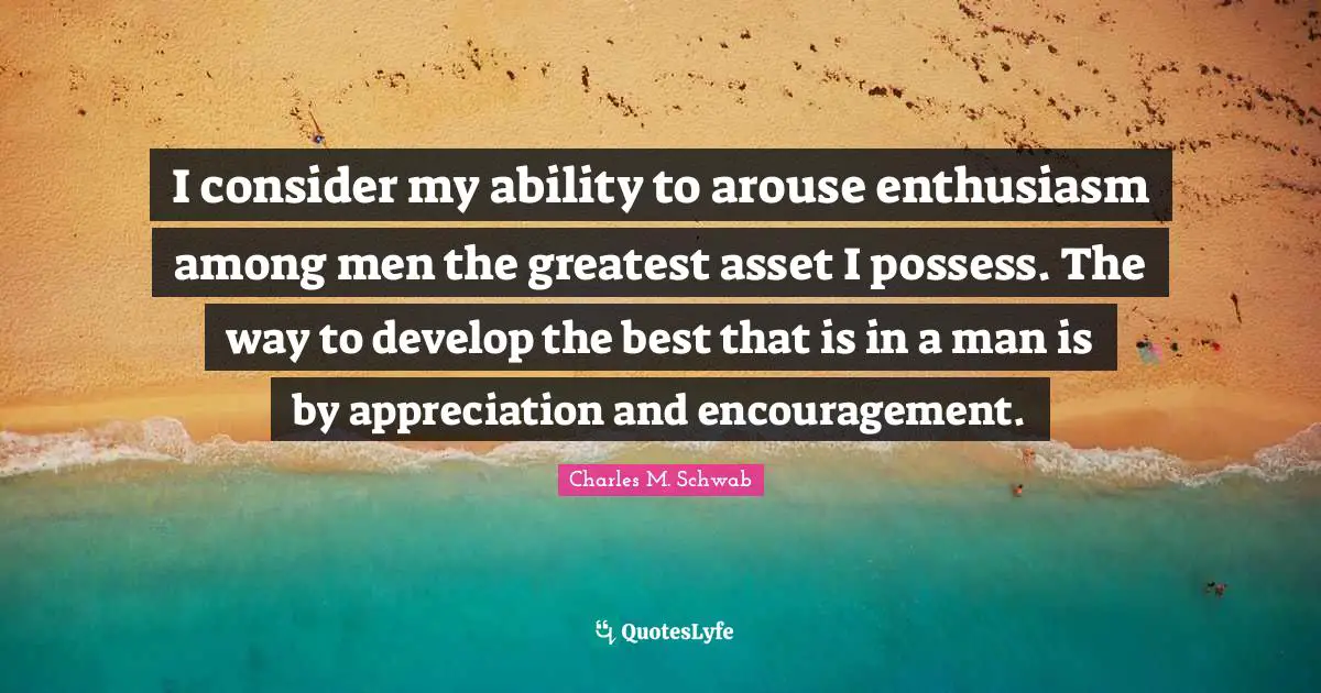 I consider my ability to arouse enthusiasm among men the greatest asset I possess. The way to develop the best that is in a man is by appreciation and encouragement.
