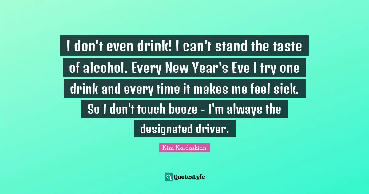 I don't even drink! I can't stand the taste of alcohol. Every New Year's Eve I try one drink and every time it makes me feel sick. So I don't touch booze - I'm always the designated driver.