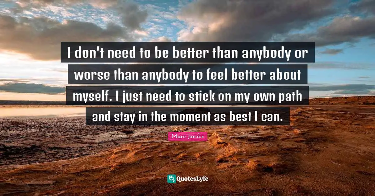 Marc Jacobs Quotes: "I don't need to be better than anybody or worse than anybody to feel better about myself. I just need to stick on my own path and stay in the moment as best I can."