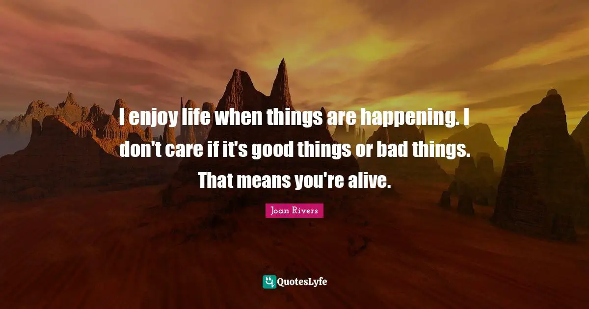 I enjoy life when things are happening. I don't care if it's good things or bad things. That means you're alive.