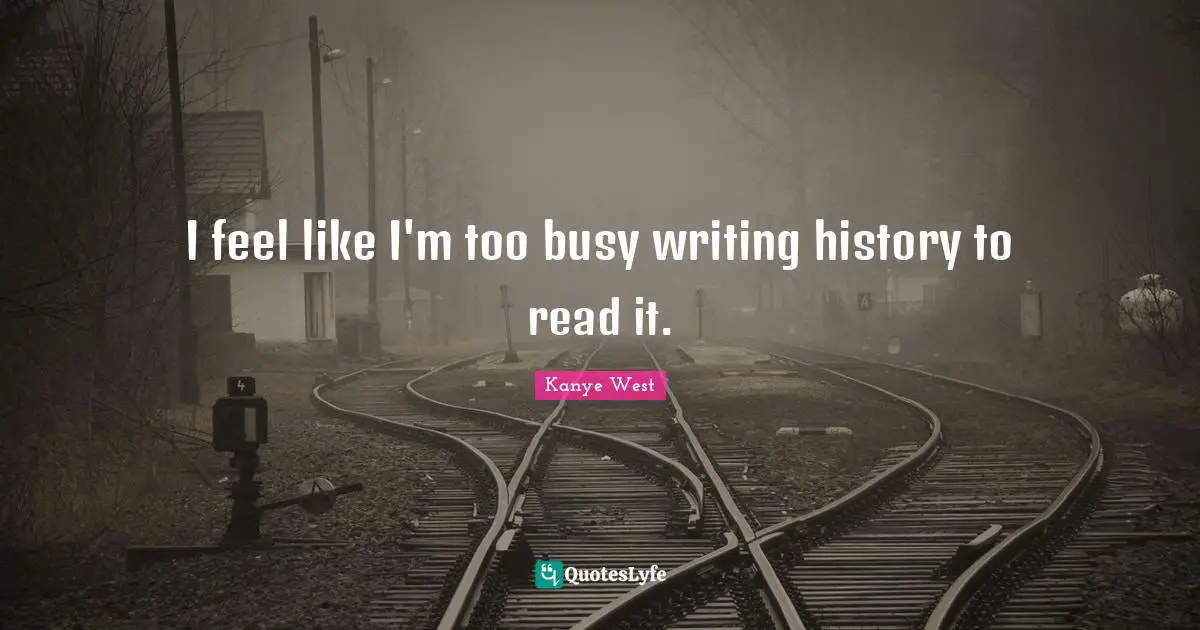 I feel like I'm too busy writing history to read it.