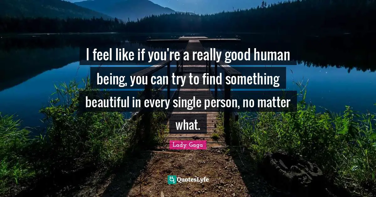 I feel like if you're a really good human being, you can try to find something beautiful in every single person, no matter what.