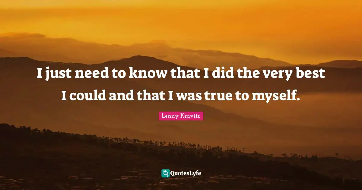 I just need to know that I did the very best I could and that I was true to myself.