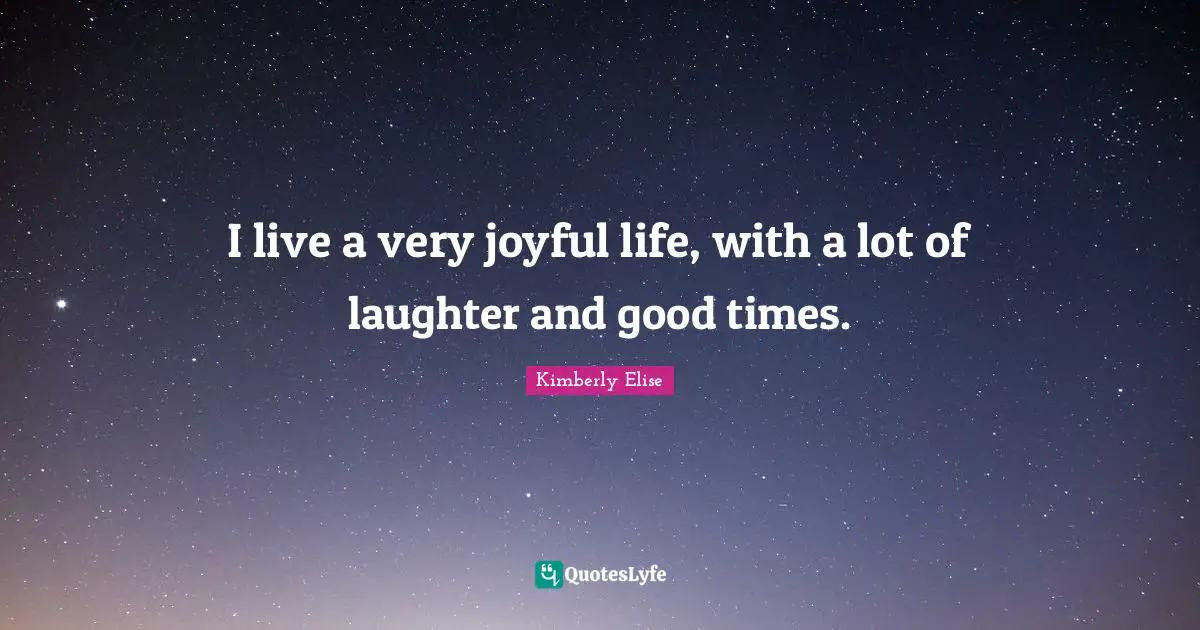 I live a very joyful life, with a lot of laughter and good times.