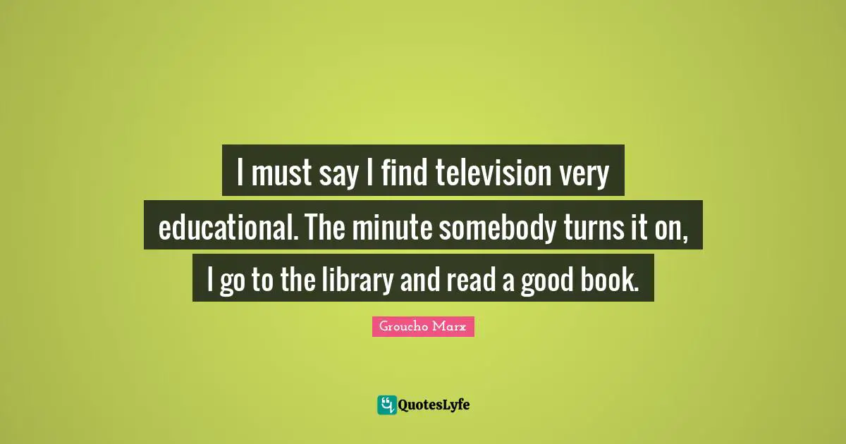 I must say I find television very educational. The minute somebody turns it on, I go to the library and read a good book.