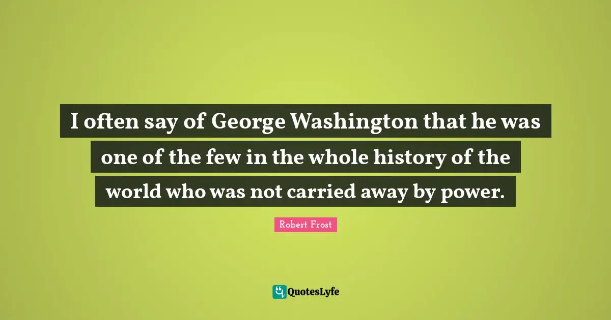 I often say of George Washington that he was one of the few in the whole history of the world who was not carried away by power.