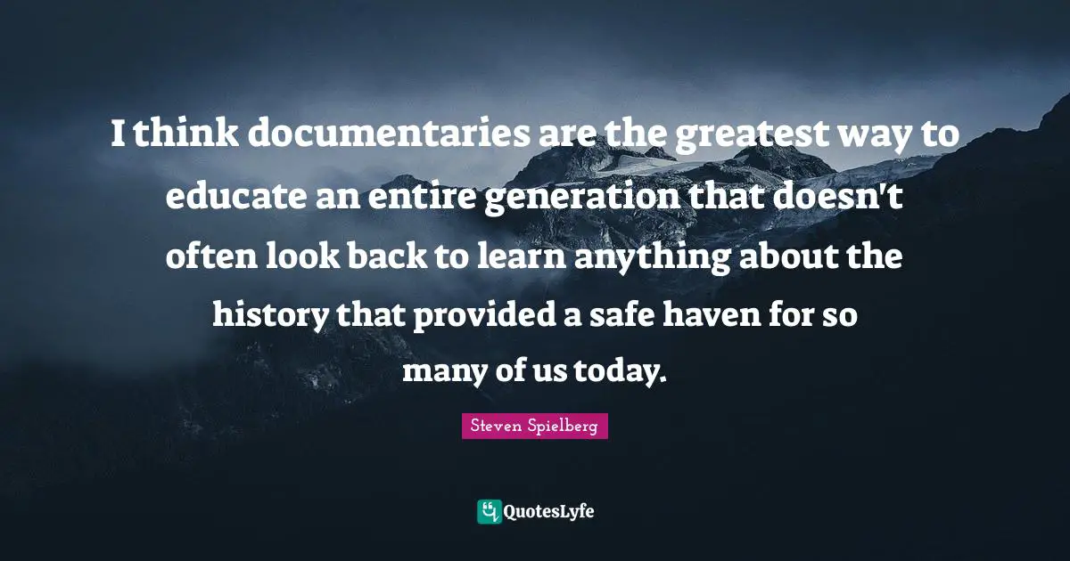 I think documentaries are the greatest way to educate an entire generation that doesn't often look back to learn anything about the history that provided a safe haven for so many of us today.