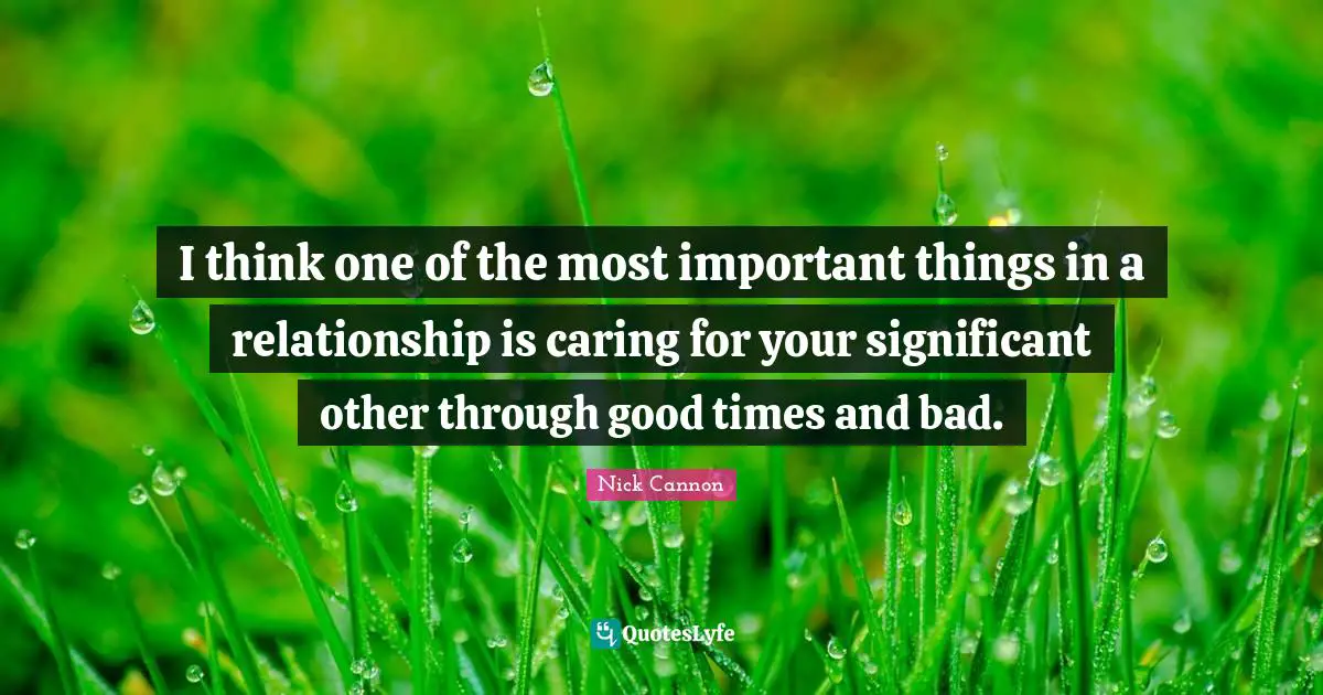 I think one of the most important things in a relationship is caring for your significant other through good times and bad.