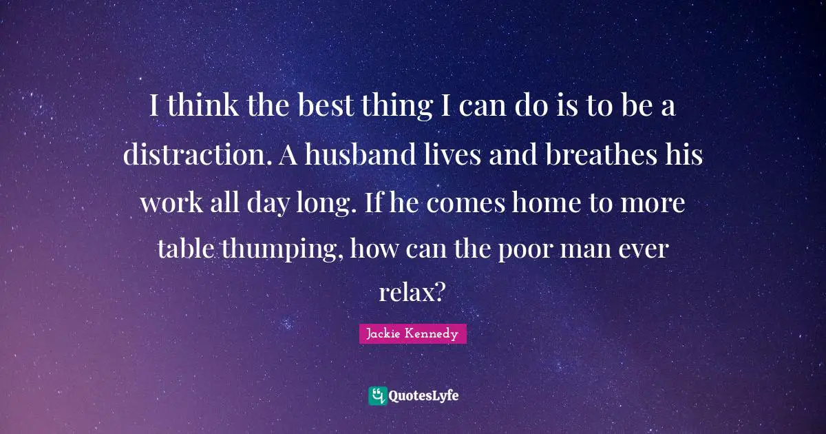 Jackie Kennedy Quotes: "I think the best thing I can do is to be a distraction. A husband lives and breathes his work all day long. If he comes home to more table thumping, how can the poor man ever relax?"