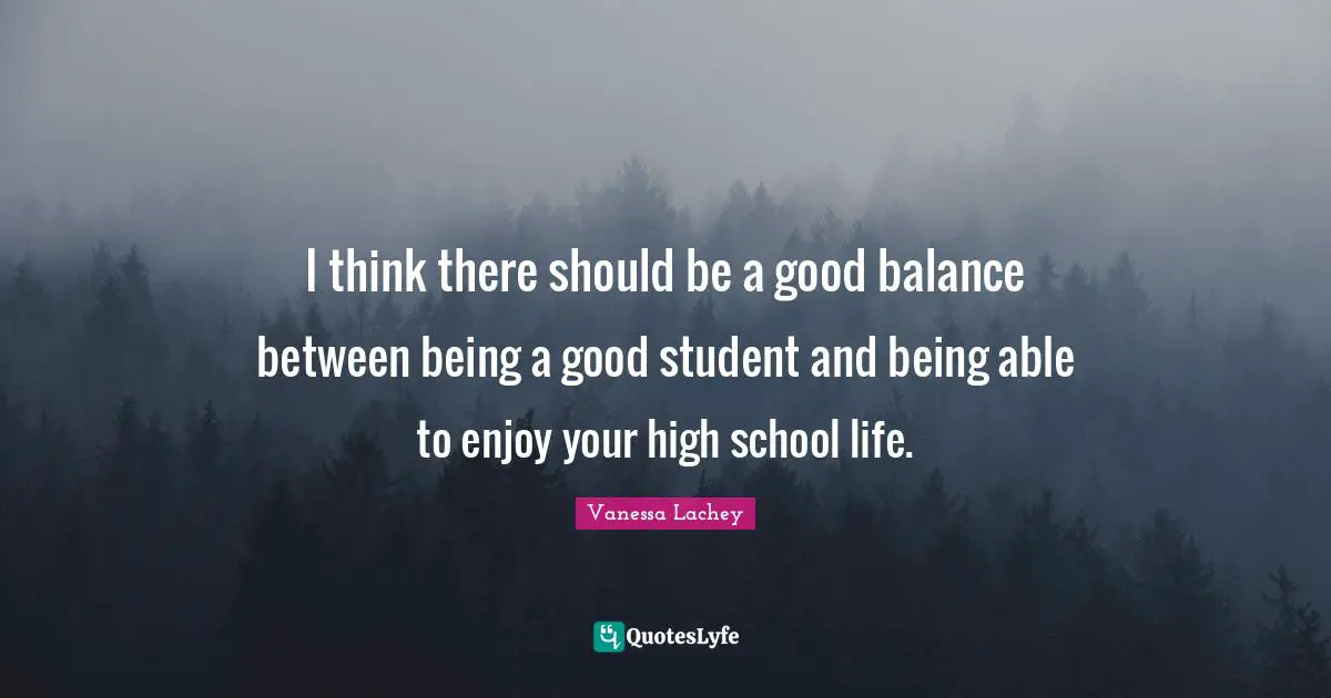I think there should be a good balance between being a good student and being able to enjoy your high school life.