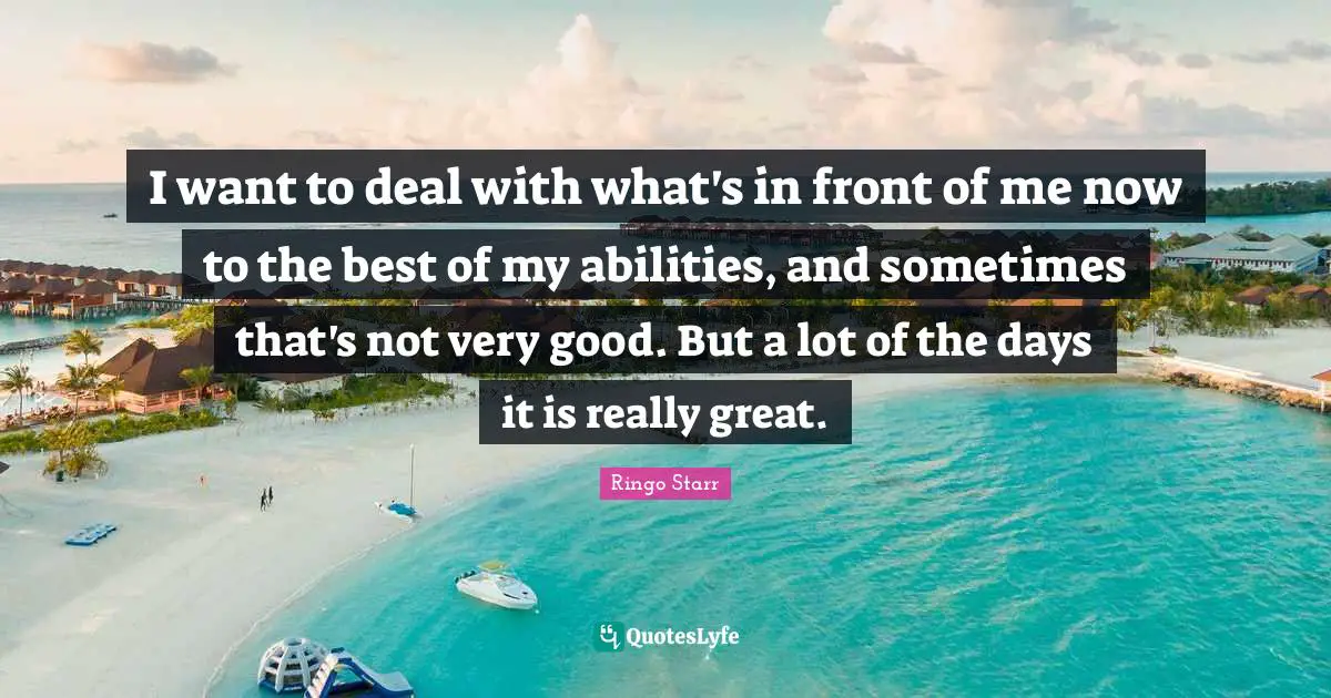 I want to deal with what's in front of me now to the best of my abilities, and sometimes that's not very good. But a lot of the days it is really great.