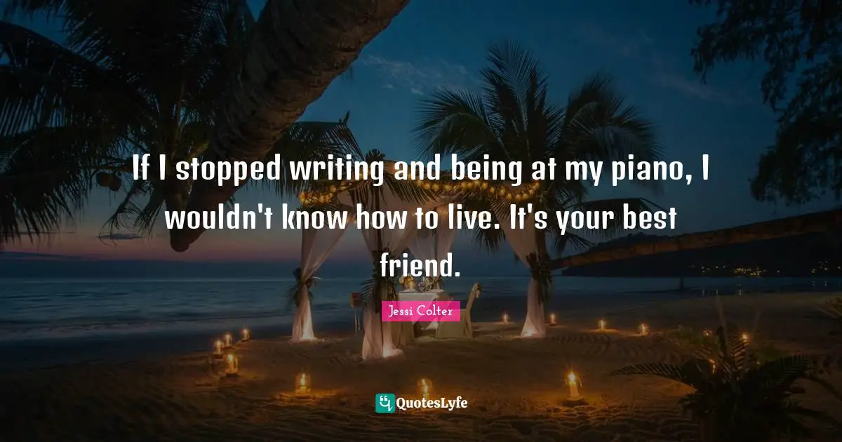 If I stopped writing and being at my piano, I wouldn't know how to live. It's your best friend.